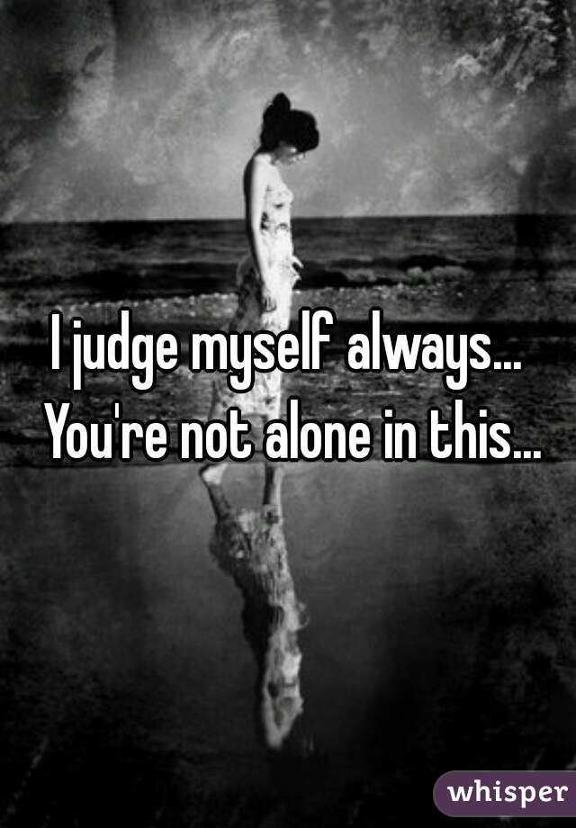 I judge myself always... You're not alone in this...