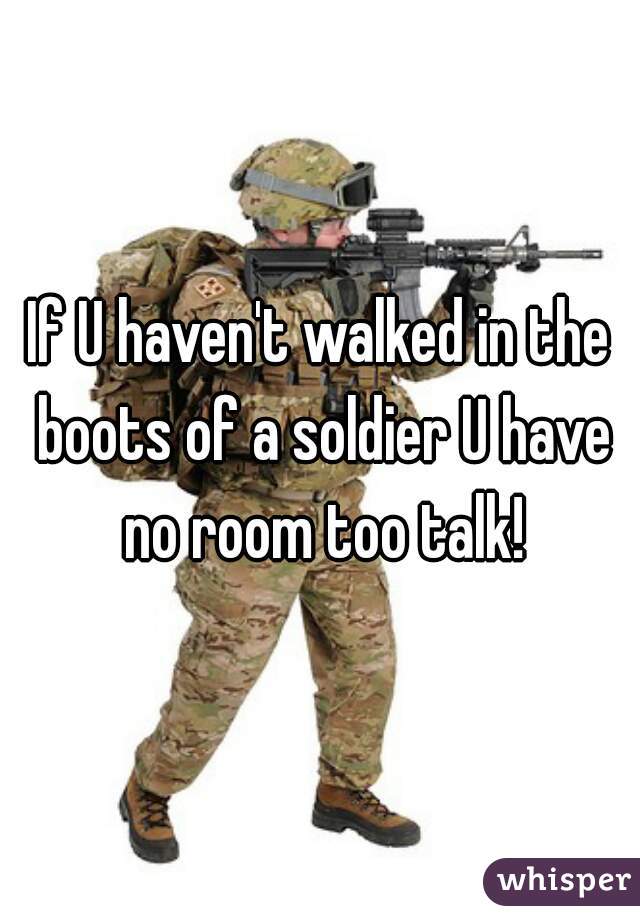 If U haven't walked in the boots of a soldier U have no room too talk!