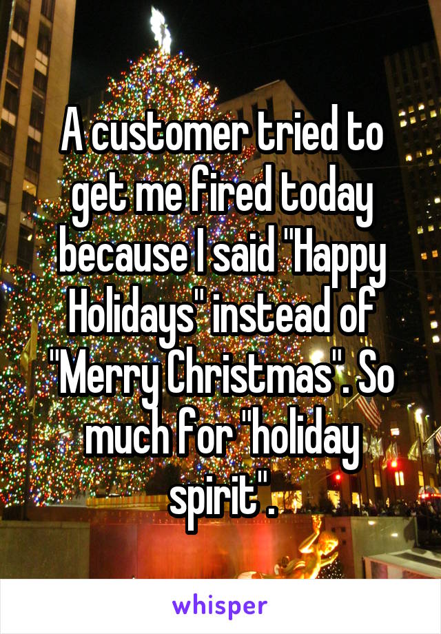A customer tried to get me fired today because I said "Happy Holidays" instead of "Merry Christmas". So much for "holiday spirit".