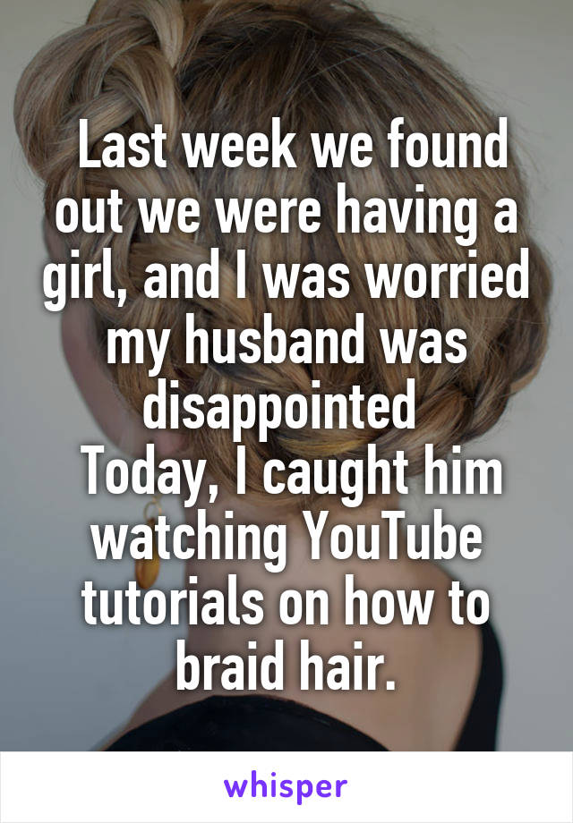  Last week we found out we were having a girl, and I was worried my husband was disappointed 
 Today, I caught him watching YouTube tutorials on how to braid hair.