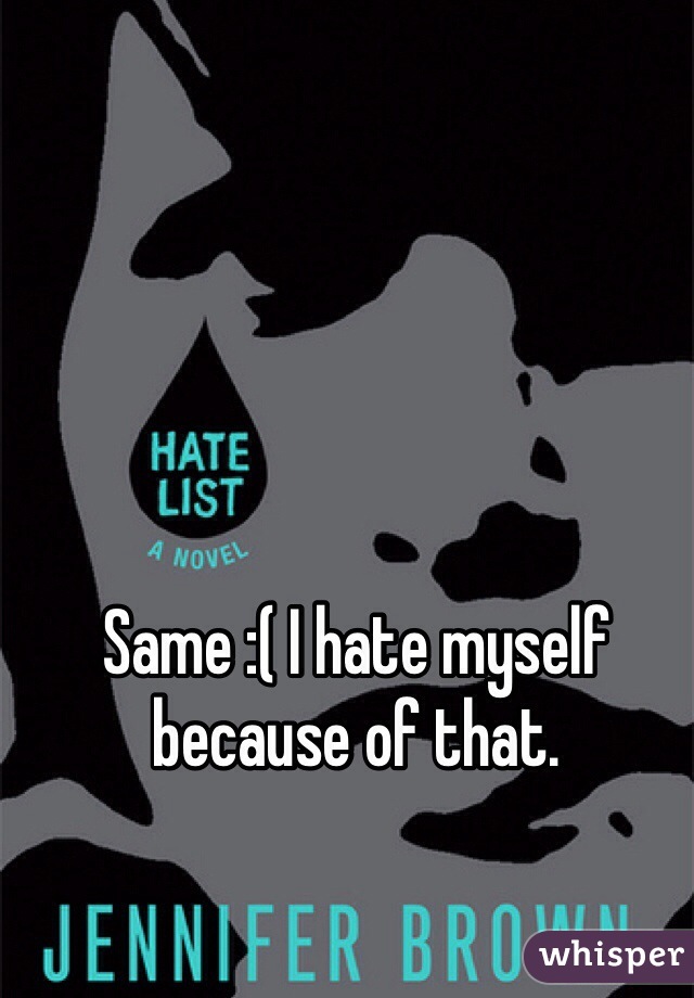 Same :( I hate myself because of that.