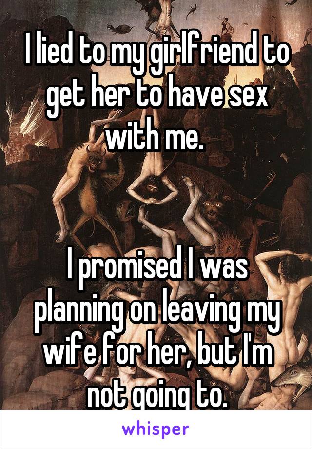 I lied to my girlfriend to get her to have sex with me. 


I promised I was planning on leaving my wife for her, but I'm not going to.