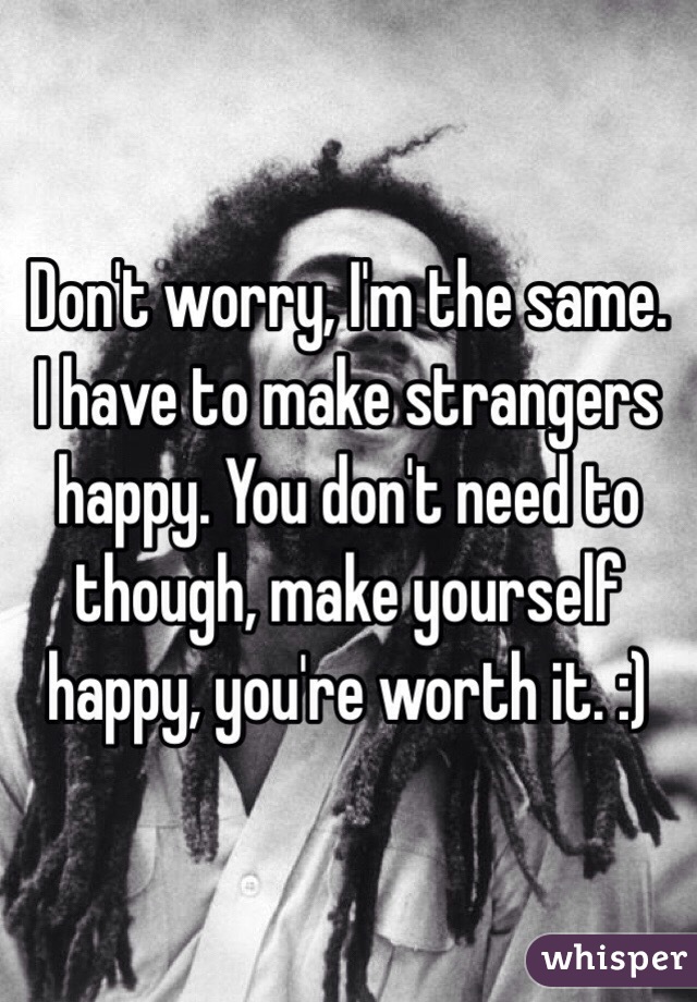 Don't worry, I'm the same. I have to make strangers happy. You don't need to though, make yourself happy, you're worth it. :)