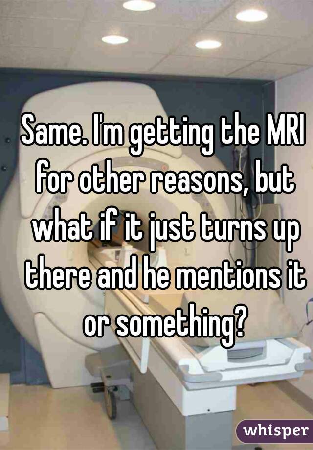 Same. I'm getting the MRI for other reasons, but what if it just turns up there and he mentions it or something?