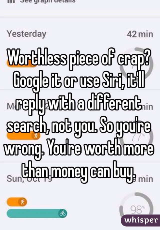 Worthless piece of crap? Google it or use Siri, it'll reply with a different search, not you. So you're wrong. You're worth more than money can buy. 