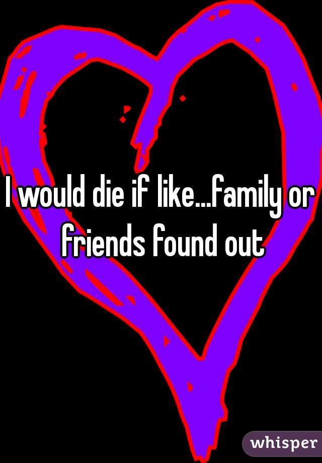 I would die if like...family or friends found out