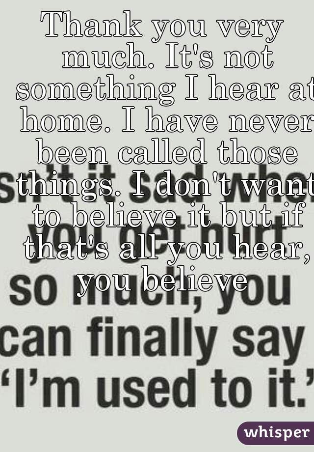 Thank you very much. It's not something I hear at home. I have never been called those things. I don't want to believe it but if that's all you hear, you believe 