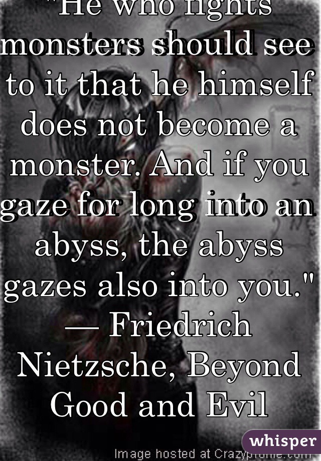 "He who fights monsters should see to it that he himself does not become a monster. And if you gaze for long into an abyss, the abyss gazes also into you."
— Friedrich Nietzsche, Beyond Good and Evil
