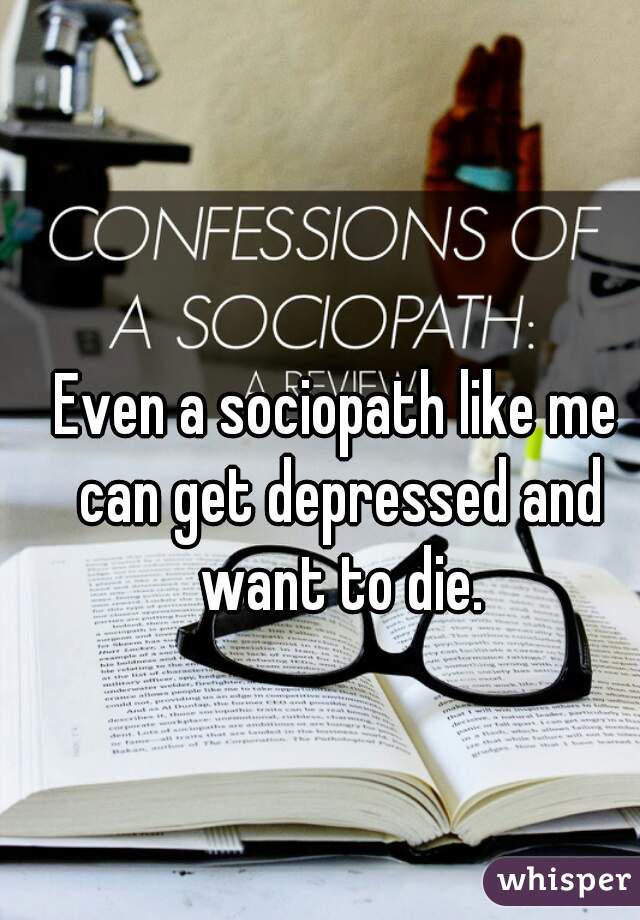 Even a sociopath like me can get depressed and want to die.