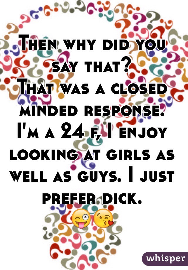 Then why did you say that?
That was a closed minded response.
I'm a 24 f, I enjoy looking at girls as well as guys. I just prefer dick.
😜😘