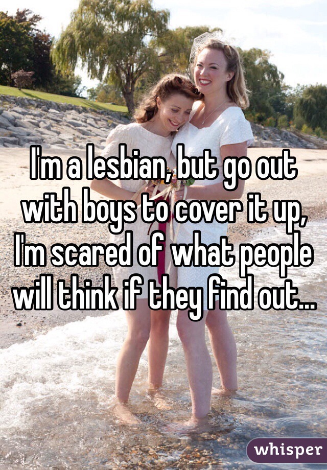 I'm a lesbian, but go out with boys to cover it up, I'm scared of what people will think if they find out…