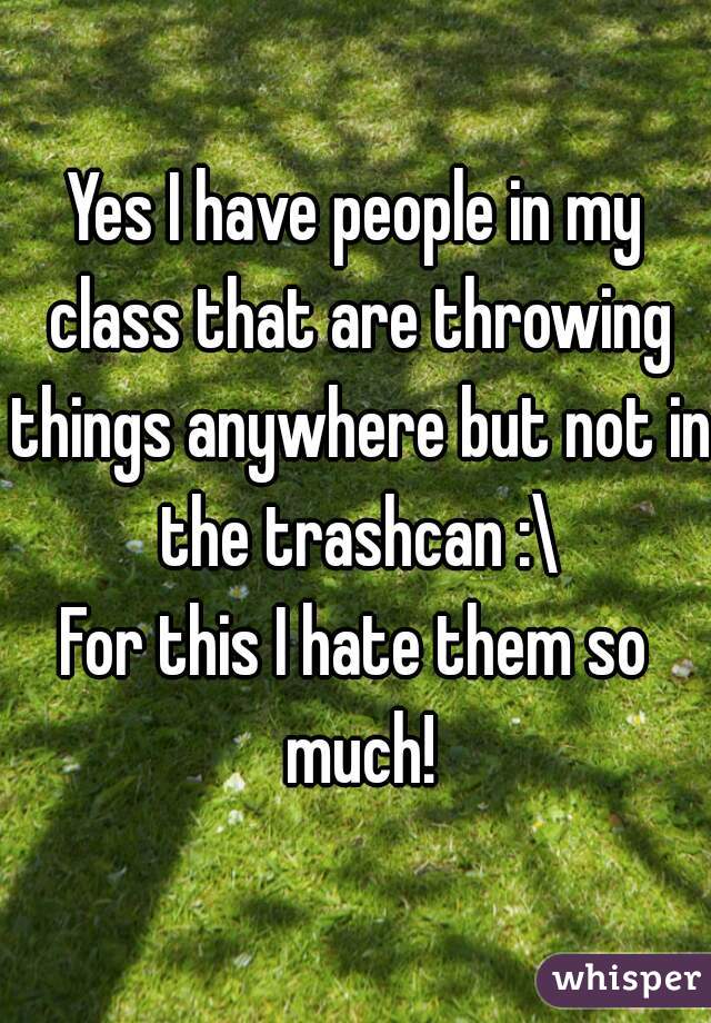 Yes I have people in my class that are throwing things anywhere but not in the trashcan :\
For this I hate them so much!