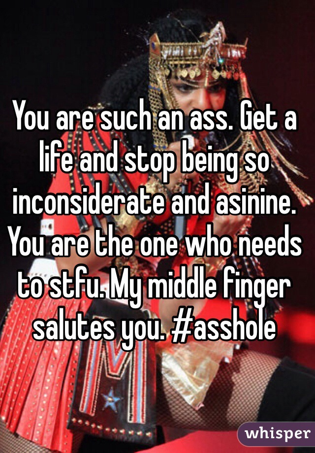 You are such an ass. Get a life and stop being so inconsiderate and asinine. You are the one who needs to stfu. My middle finger salutes you. #asshole