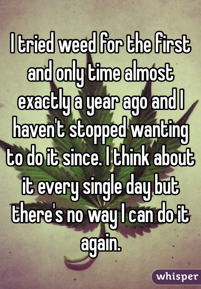 I tried weed for the first and only time almost exactly a year ago and I haven't stopped wanting to do it since. I think about it every single day but there's no way I can do it again.