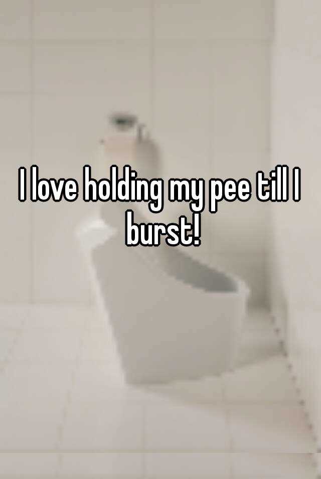 I Love Holding My Pee Till I Burst