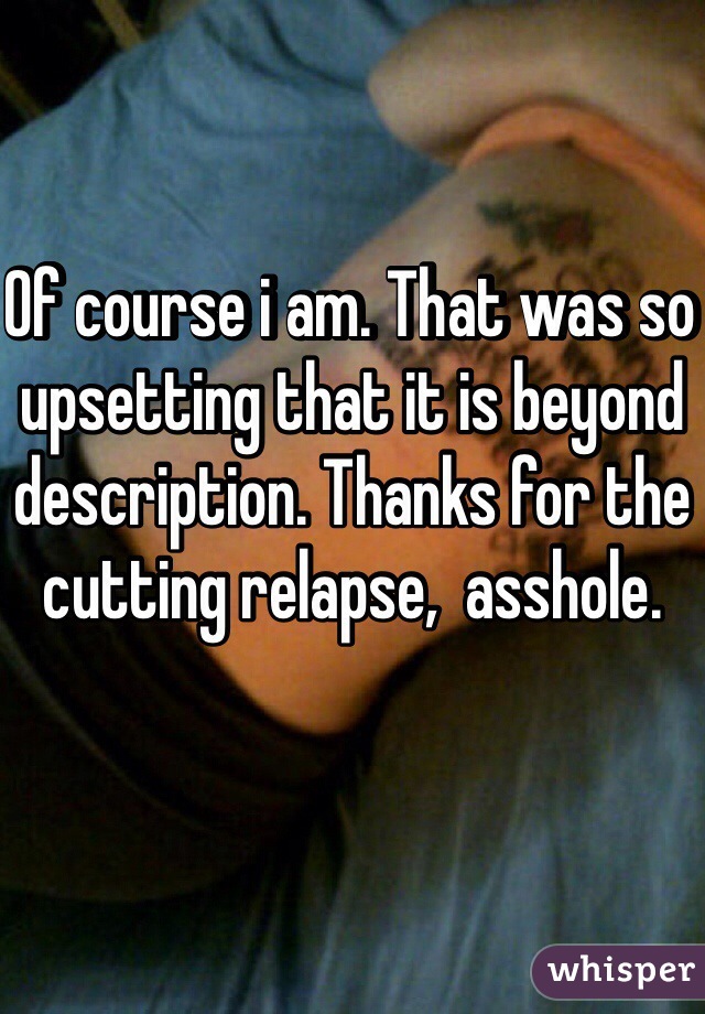 Of course i am. That was so upsetting that it is beyond description. Thanks for the cutting relapse,  asshole. 