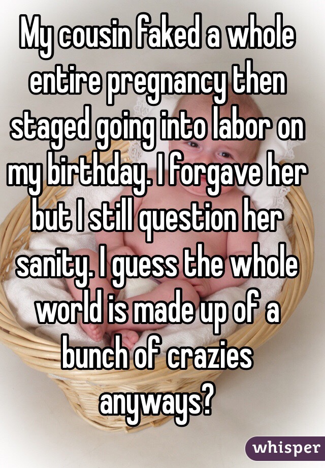 My cousin faked a whole entire pregnancy then staged going into labor on my birthday. I forgave her but I still question her sanity. I guess the whole world is made up of a bunch of crazies anyways?