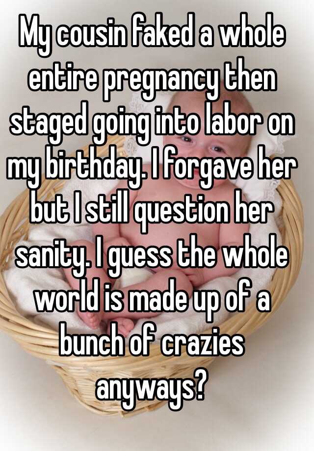 My cousin faked a whole entire pregnancy then staged going into labor on my birthday. I forgave her but I still question her sanity. I guess the whole world is made up of a bunch of crazies anyways?