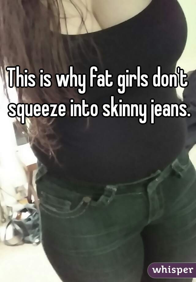 This is why fat girls don't squeeze into skinny jeans.