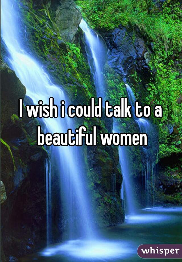 I wish i could talk to a beautiful women