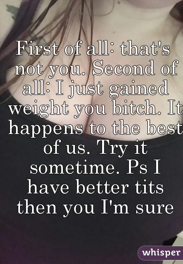 First of all: that's not you. Second of all: I just gained weight you bitch. It happens to the best of us. Try it sometime. Ps I have better tits then you I'm sure