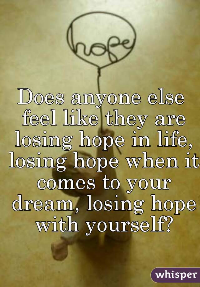 Does anyone else feel like they are losing hope in life, losing hope when it comes to your dream, losing hope with yourself?