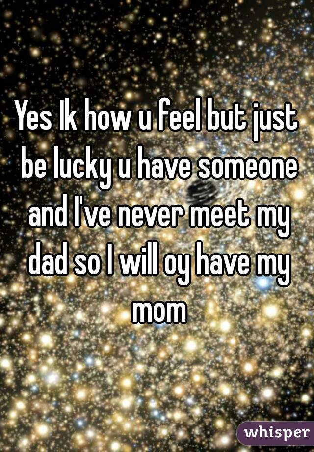 Yes Ik how u feel but just be lucky u have someone and I've never meet my dad so I will oy have my mom