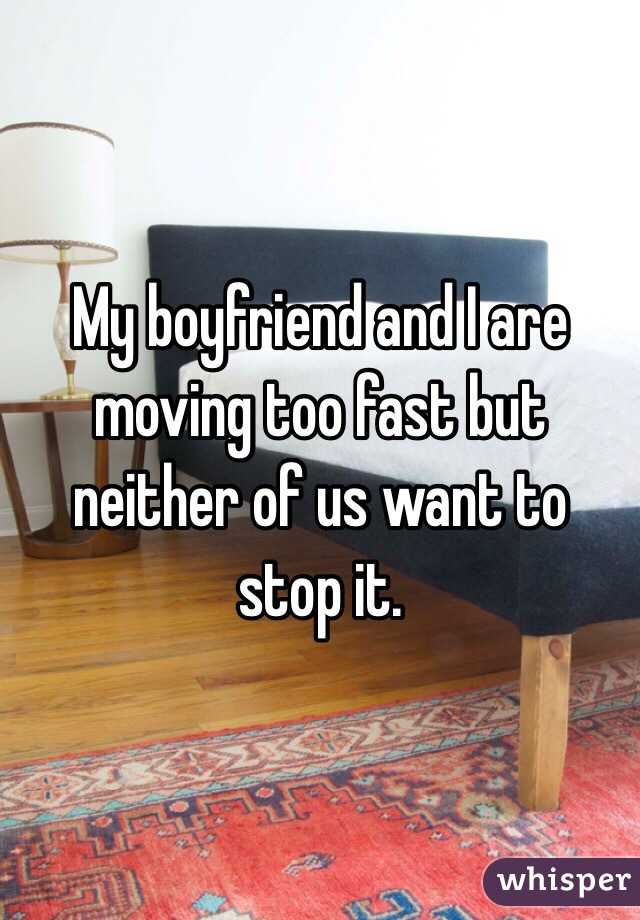 My boyfriend and I are moving too fast but neither of us want to stop it.