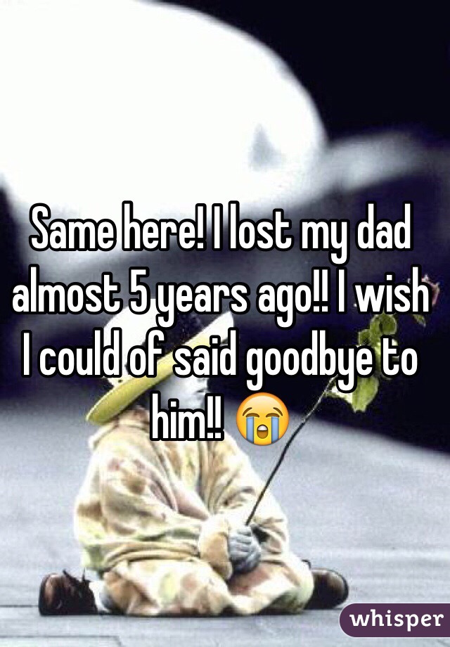 Same here! I lost my dad almost 5 years ago!! I wish I could of said goodbye to him!! 😭