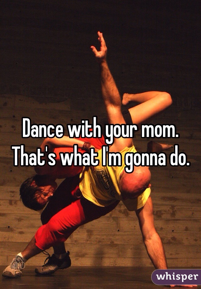 Dance with your mom. That's what I'm gonna do.