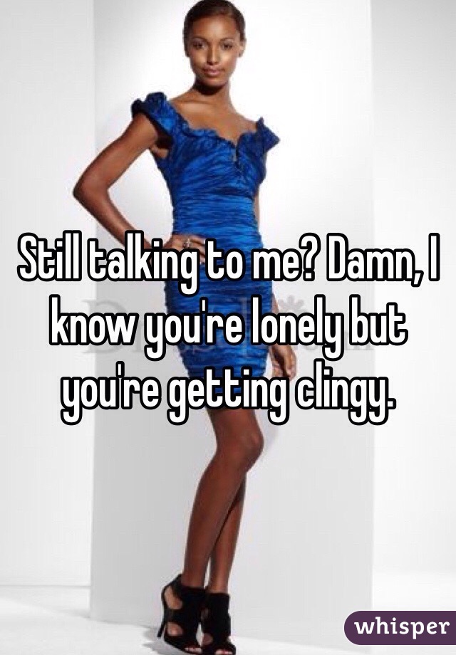 Still talking to me? Damn, I know you're lonely but you're getting clingy.