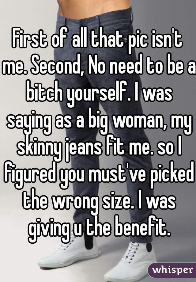 First of all that pic isn't me. Second, No need to be a bitch yourself. I was saying as a big woman, my skinny jeans fit me. so I figured you must've picked the wrong size. I was giving u the benefit.