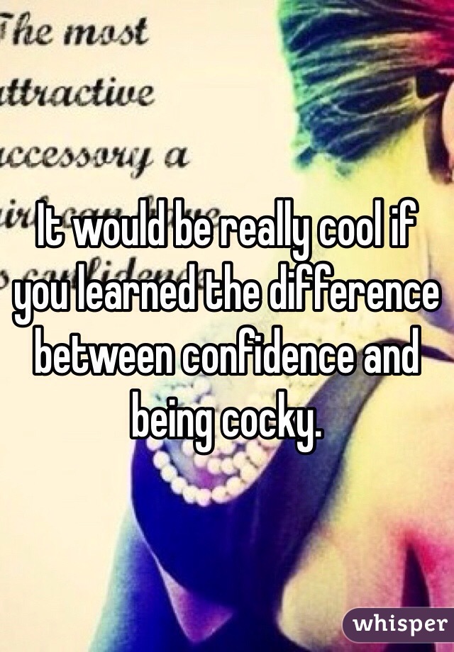 It would be really cool if you learned the difference between confidence and being cocky. 