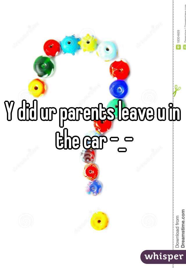 Y did ur parents leave u in the car -_-