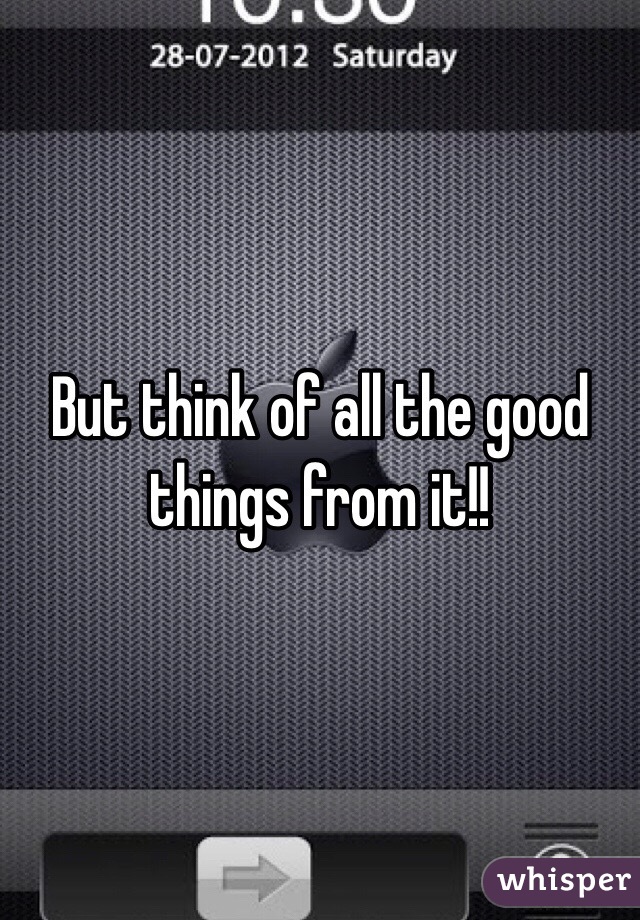 But think of all the good things from it!!