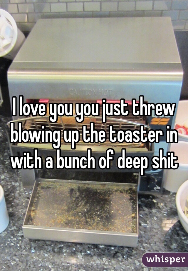 I love you you just threw blowing up the toaster in with a bunch of deep shit