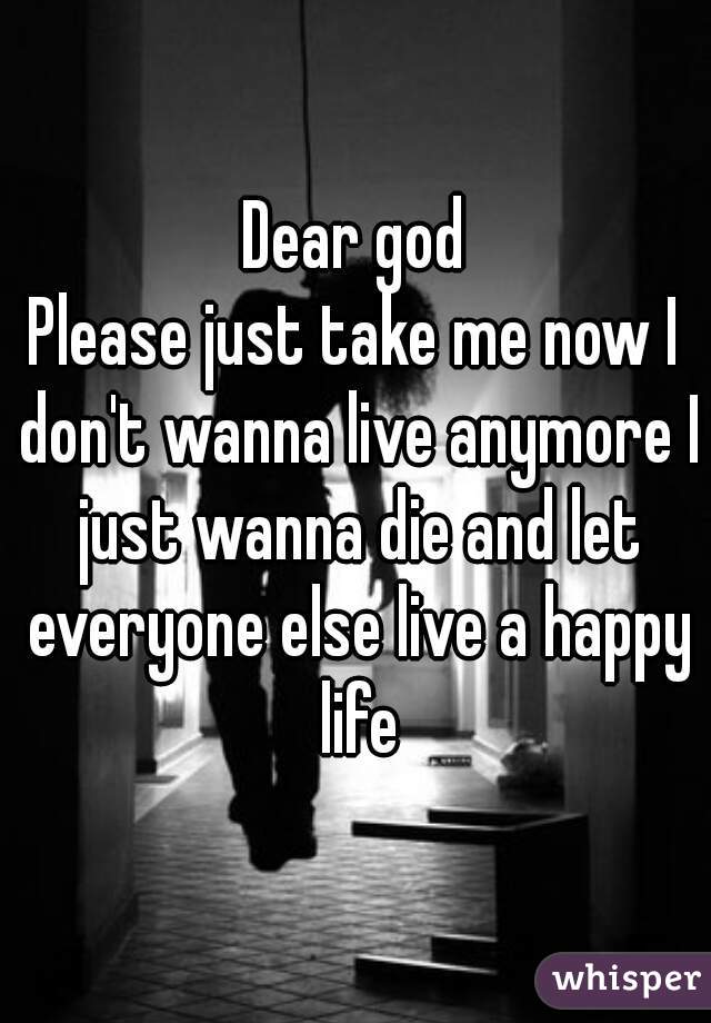 Dear god
Please just take me now I don't wanna live anymore I just wanna die and let everyone else live a happy life