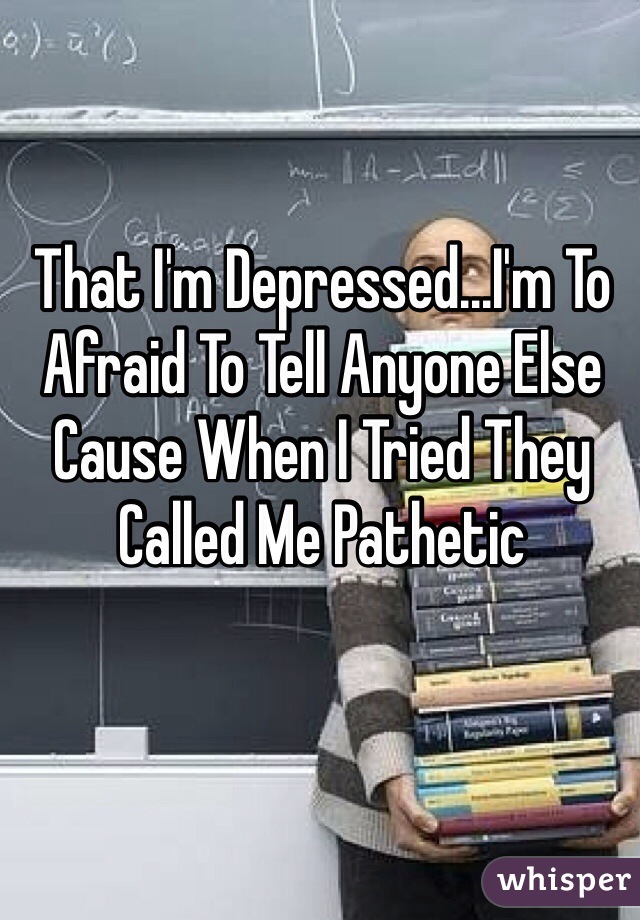 That I'm Depressed...I'm To Afraid To Tell Anyone Else Cause When I Tried They Called Me Pathetic