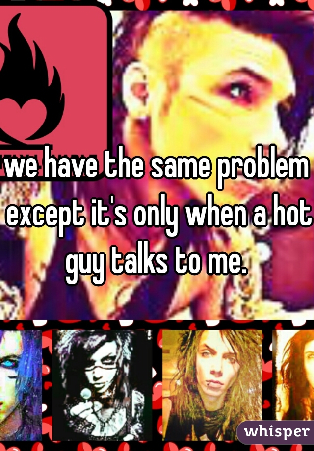 we have the same problem except it's only when a hot guy talks to me. 