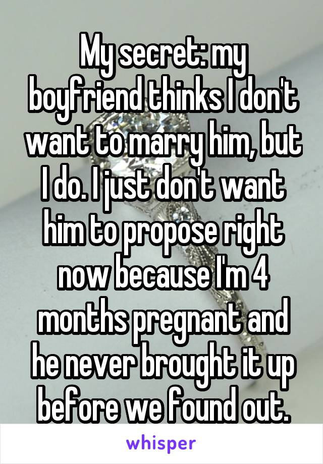 My secret: my boyfriend thinks I don't want to marry him, but I do. I just don't want him to propose right now because I'm 4 months pregnant and he never brought it up before we found out.