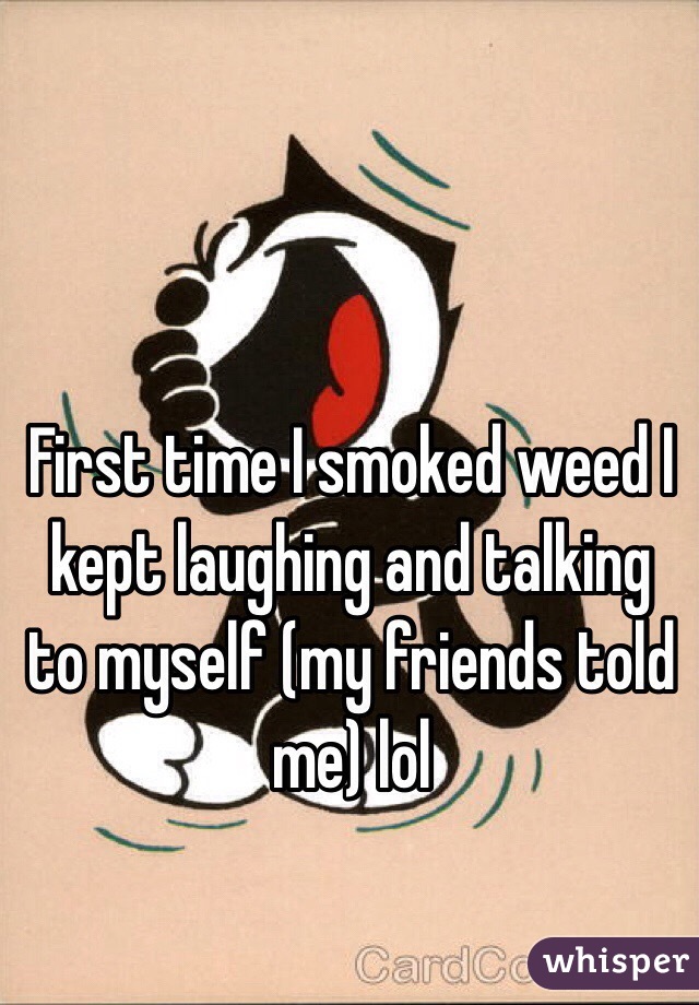 First time I smoked weed I kept laughing and talking to myself (my friends told me) lol

