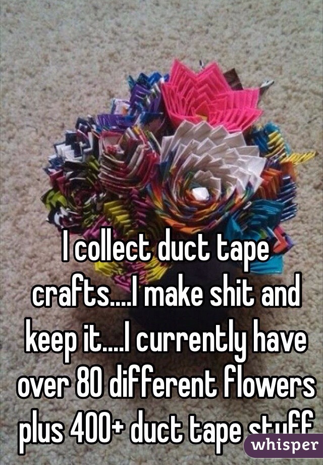 I collect duct tape crafts....I make shit and keep it....I currently have over 80 different flowers plus 400+ duct tape stuff 