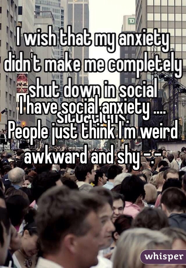 I have social anxiety .... People just think I'm weird awkward and shy -.- 