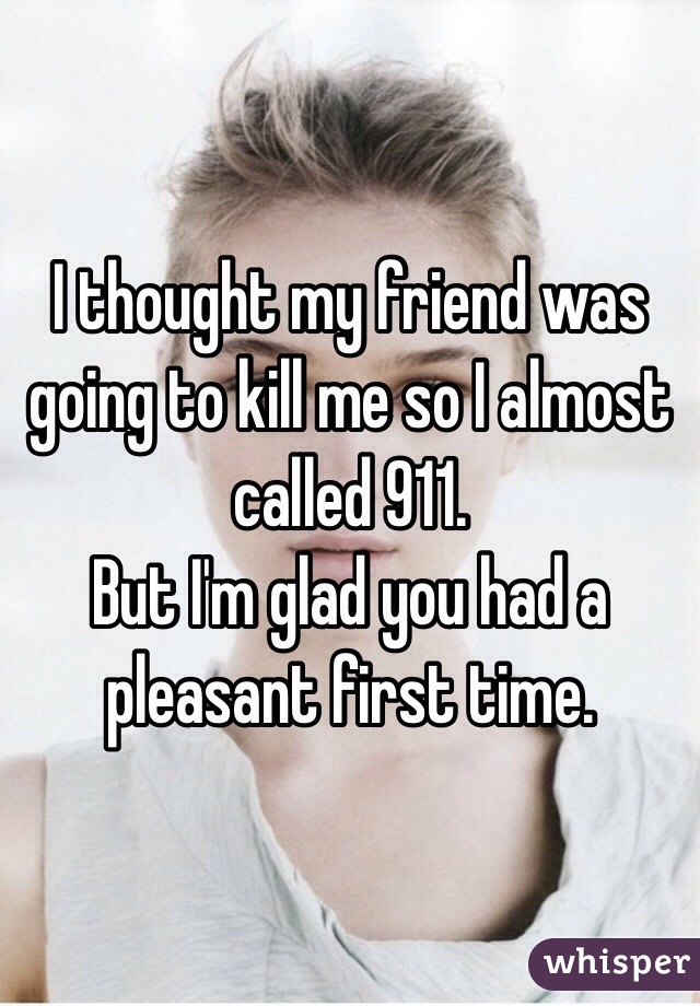 I thought my friend was going to kill me so I almost called 911.
But I'm glad you had a pleasant first time.