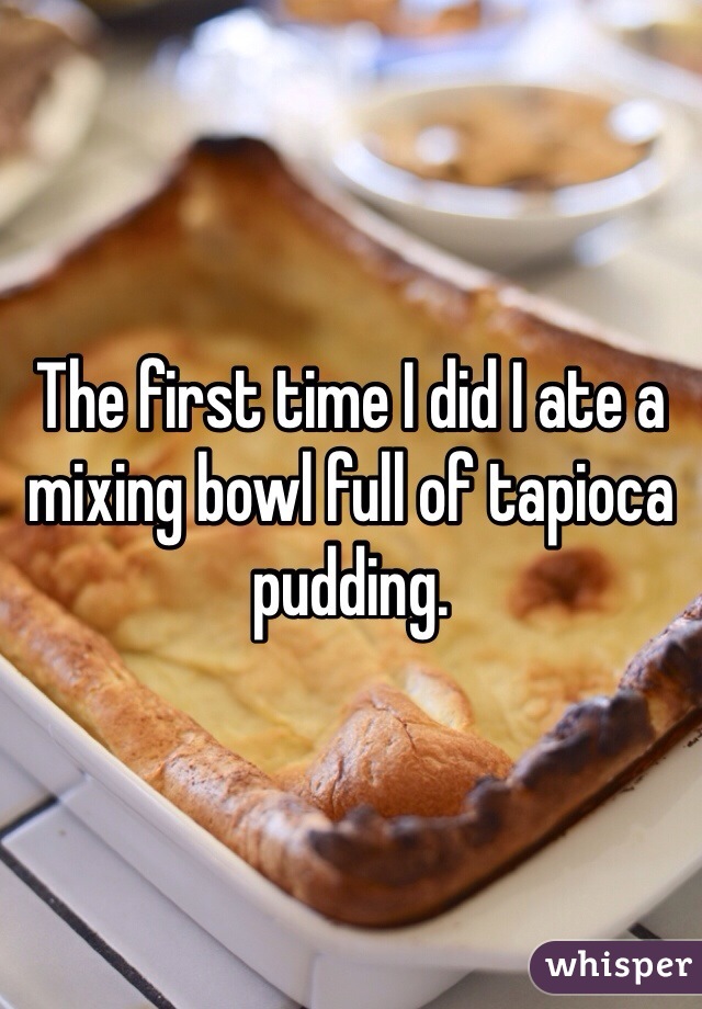 The first time I did I ate a mixing bowl full of tapioca pudding. 