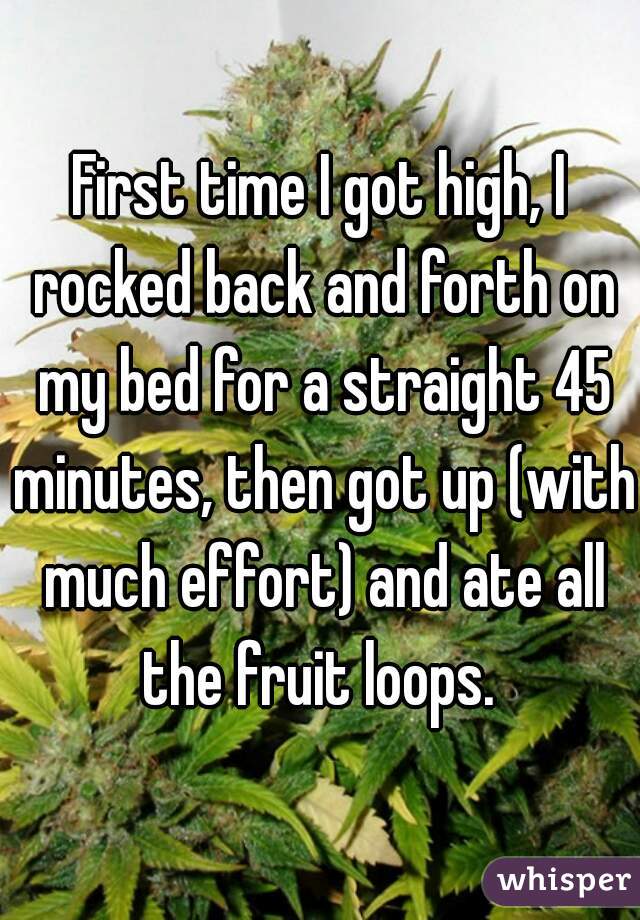 First time I got high, I rocked back and forth on my bed for a straight 45 minutes, then got up (with much effort) and ate all the fruit loops. 