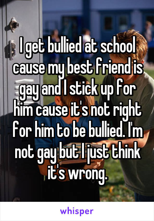 I get bullied at school cause my best friend is gay and I stick up for him cause it's not right for him to be bullied. I'm not gay but I just think it's wrong.