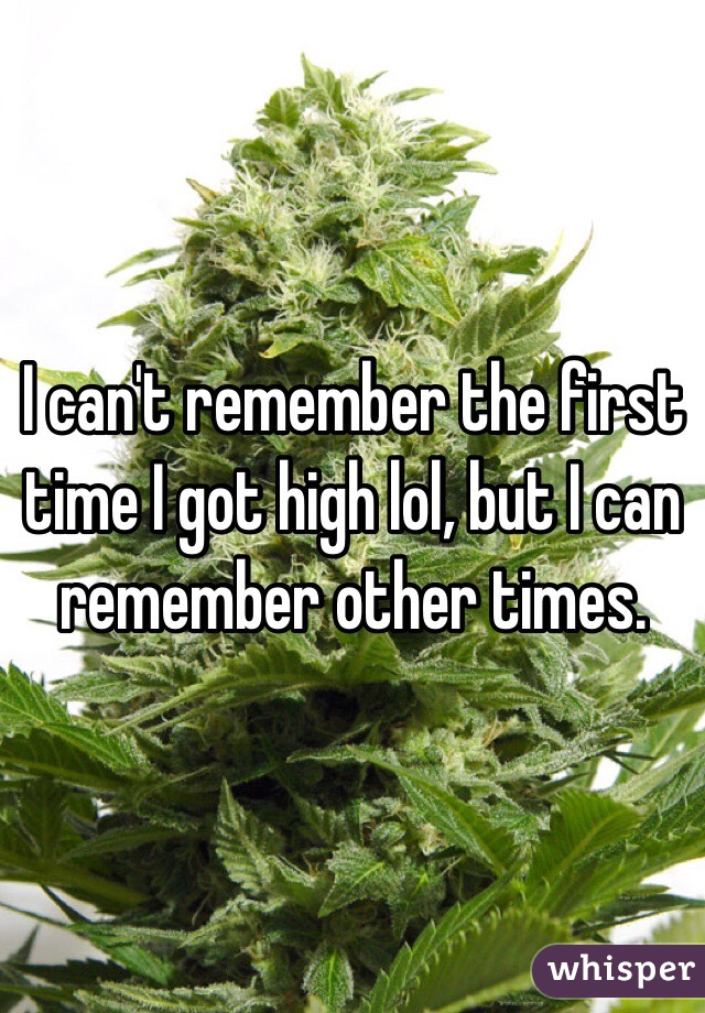 I can't remember the first time I got high lol, but I can remember other times.