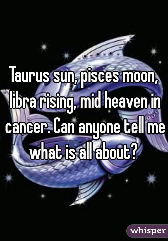 Taurus sun, pisces moon, libra rising, mid heaven in cancer. Can anyone tell me what is all about? 