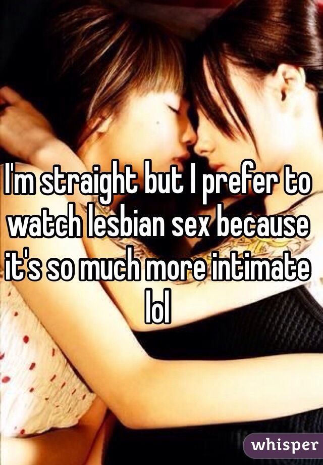 I'm straight but I prefer to watch lesbian sex because it's so much more intimate lol